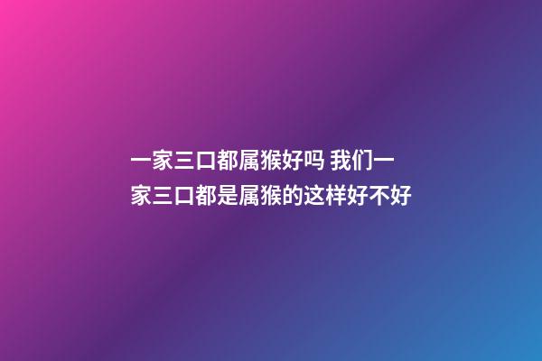 一家三口都属猴好吗 我们一家三口都是属猴的这样好不好-第1张-观点-玄机派